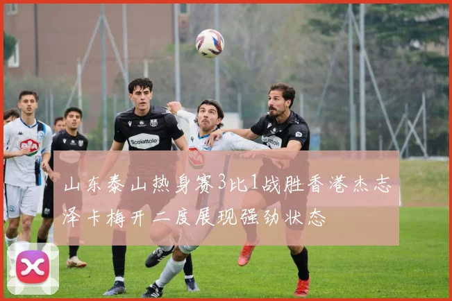 山东泰山热身赛3比1战胜香港杰志泽卡梅开二度展现强劲状态