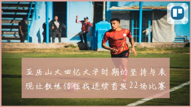 亚历山大回忆大学时期的坚持与表现让教练信任我连续首发22场比赛