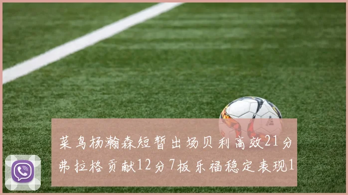 菜鸟杨瀚森短暂出场贝利高效21分弗拉格贡献12分7板乐福稳定表现13投13分