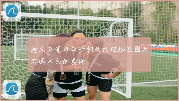 迪文分享与华子相处的轻松氛围及沟通方式的真谛