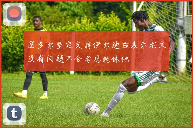图多尔坚定支持伊尔迪兹表示尤文没有问题不会考虑轮休他