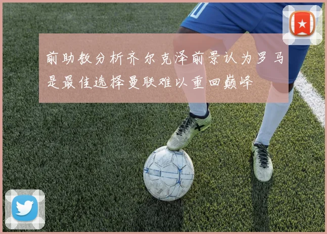 前助教分析齐尔克泽前景认为罗马是最佳选择曼联难以重回巅峰