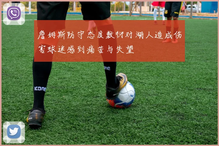 詹姆斯防守态度敷衍对湖人造成伤害球迷感到痛苦与失望