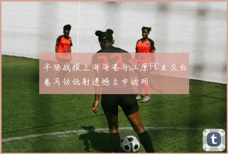 半场战报上海海港与江原FC互交白卷冯劲低射遗憾击中边网