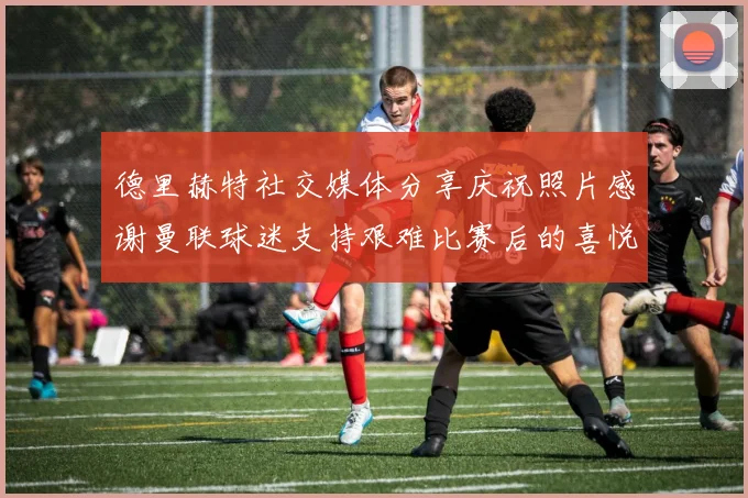 德里赫特社交媒体分享庆祝照片感谢曼联球迷支持艰难比赛后的喜悦