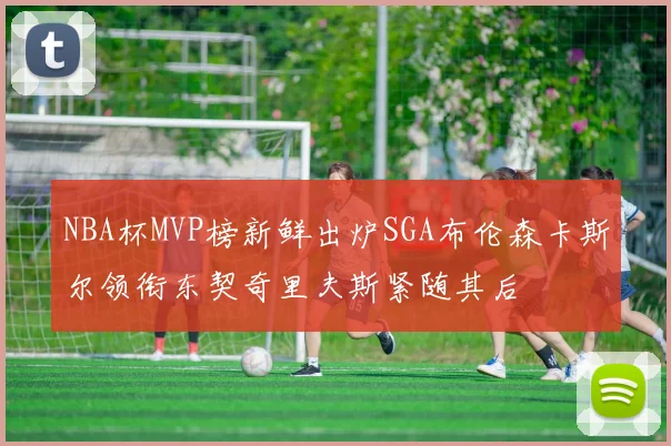 NBA杯MVP榜新鲜出炉SGA布伦森卡斯尔领衔东契奇里夫斯紧随其后