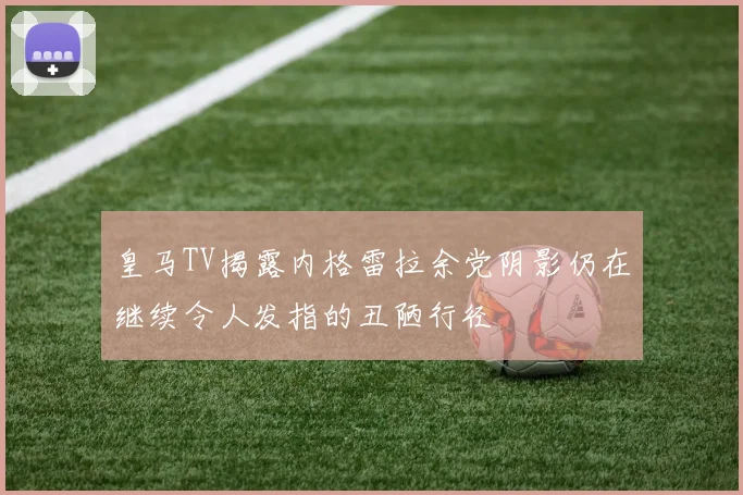 皇马TV揭露内格雷拉余党阴影仍在继续令人发指的丑陋行径