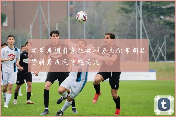 埃奇库姆首秀狂砍34分杰伦布朗称赞新秀表现惊艳无比