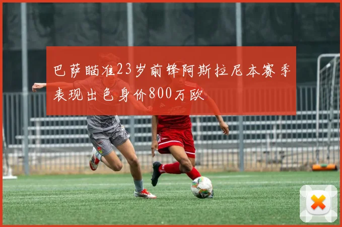 巴萨瞄准23岁前锋阿斯拉尼本赛季表现出色身价800万欧