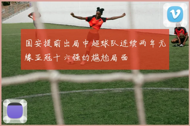 国安提前出局中超球队连续两年无缘亚冠十六强的尴尬局面