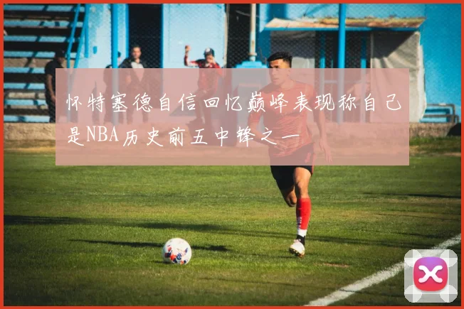 怀特塞德自信回忆巅峰表现称自己是NBA历史前五中锋之一